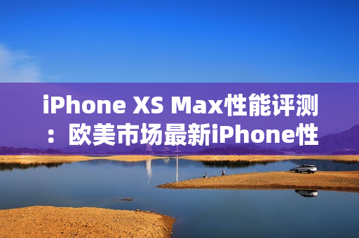 iPhone XS Max性能评测：欧美市场最新iPhone性能综述