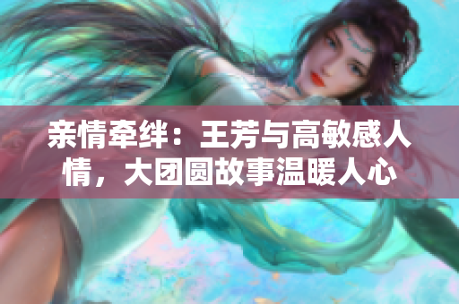 亲情牵绊：王芳与高敏感人情，大团圆故事温暖人心