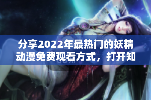 分享2022年最热门的妖精动漫免费观看方式，打开知乎学习如何入口登录。