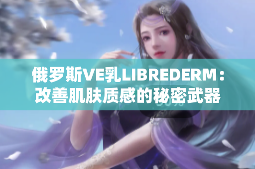 俄罗斯VE乳LIBREDERM：改善肌肤质感的秘密武器