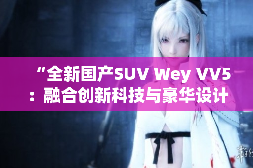 “全新国产SUV Wey VV5：融合创新科技与豪华设计的力作”