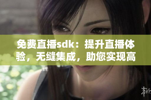 免费直播sdk：提升直播体验，无缝集成，助您实现高质量直播