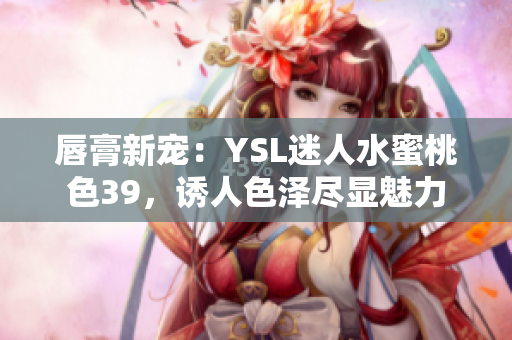 唇膏新宠：YSL迷人水蜜桃色39，诱人色泽尽显魅力