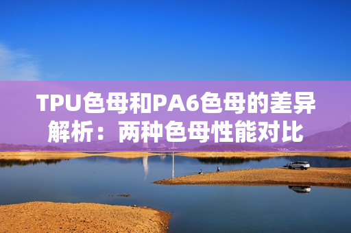 TPU色母和PA6色母的差异解析：两种色母性能对比