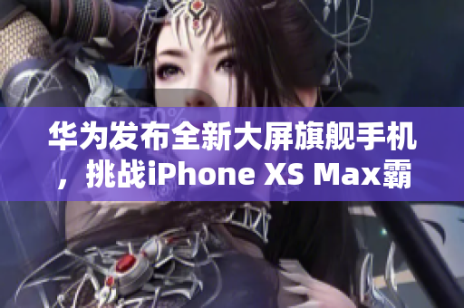 华为发布全新大屏旗舰手机，挑战iPhone XS Max霸主地位