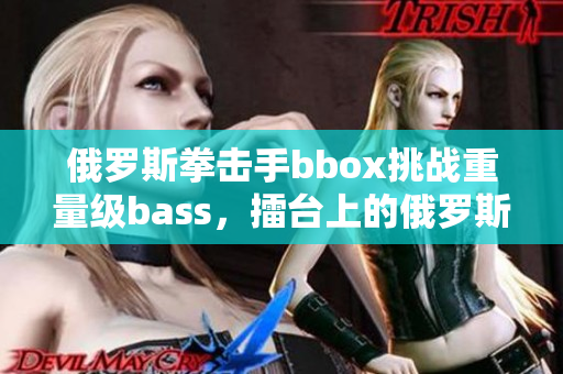 俄罗斯拳击手bbox挑战重量级bass，擂台上的俄罗斯之战