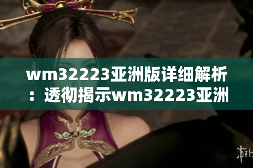 wm32223亚洲版详细解析：透彻揭示wm32223亚洲版本的内容与特点