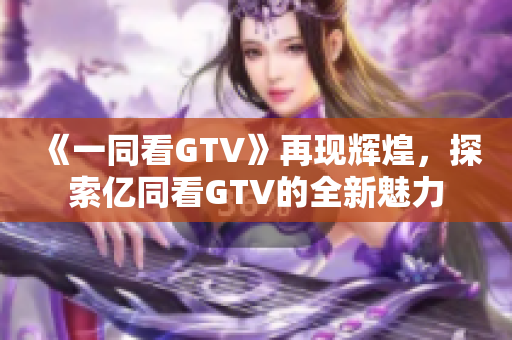 《一同看GTV》再现辉煌，探索亿同看GTV的全新魅力