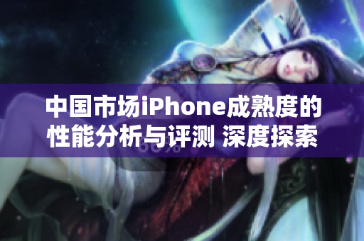 中国市场iPhone成熟度的性能分析与评测 深度探索苹果旗舰手机在国内表现