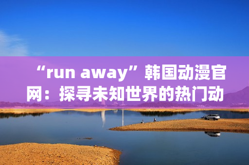 “run away”韩国动漫官网：探寻未知世界的热门动漫官网