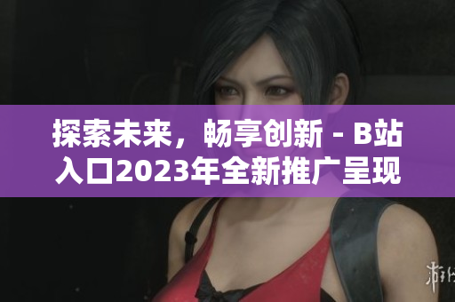 探索未来，畅享创新 - B站入口2023年全新推广呈现