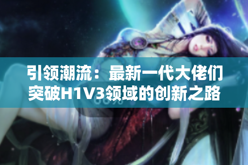 引领潮流：最新一代大佬们突破H1V3领域的创新之路