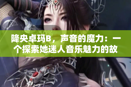 降央卓玛B，声音的魔力：一个探索她迷人音乐魅力的故事