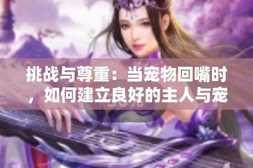 挑战与尊重：当宠物回嘴时，如何建立良好的主人与宠物关系