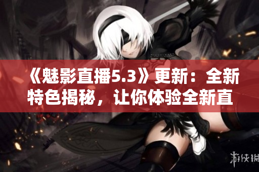 《魅影直播5.3》更新：全新特色揭秘，让你体验全新直播乐趣