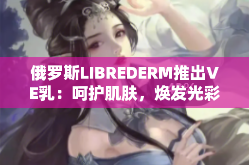 俄罗斯LIBREDERM推出VE乳：呵护肌肤，焕发光彩