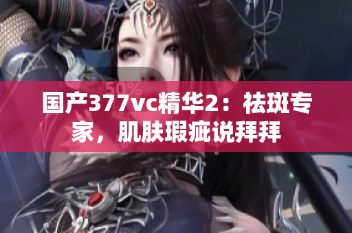 国产377vc精华2：祛斑专家，肌肤瑕疵说拜拜