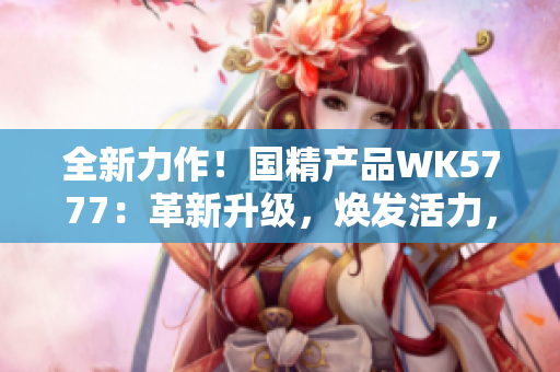 全新力作！国精产品WK5777：革新升级，焕发活力，助您迈向健康新境界