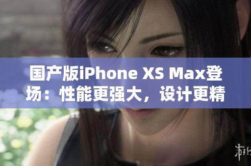 国产版iPhone XS Max登场：性能更强大，设计更精致