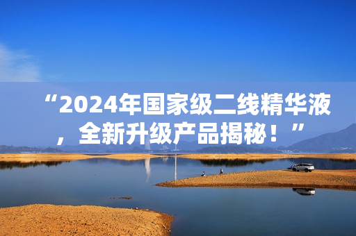 “2024年国家级二线精华液，全新升级产品揭秘！”