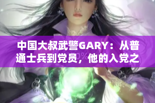 中国大叔武警GARY：从普通士兵到党员，他的入党之路