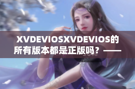 XVDEVIOSXVDEVIOS的所有版本都是正版吗？——权威验证并非如此