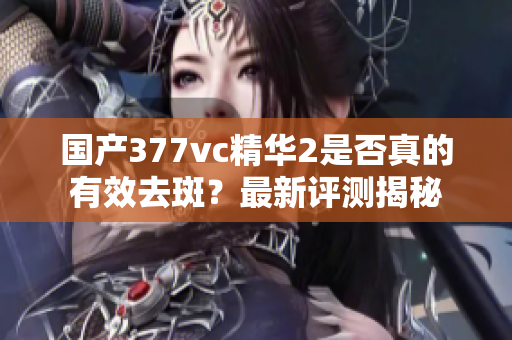 国产377vc精华2是否真的有效去斑？最新评测揭秘