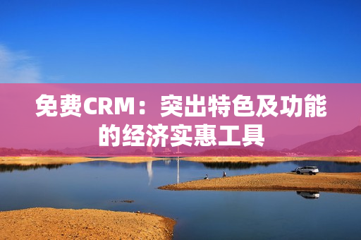 免费CRM：突出特色及功能的经济实惠工具