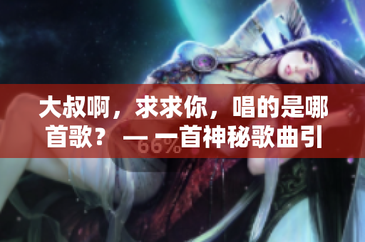 大叔啊，求求你，唱的是哪首歌？ — 一首神秘歌曲引人猜想