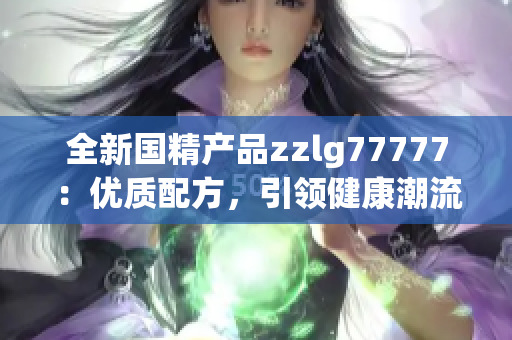 全新国精产品zzlg77777：优质配方，引领健康潮流，助您焕发活力！