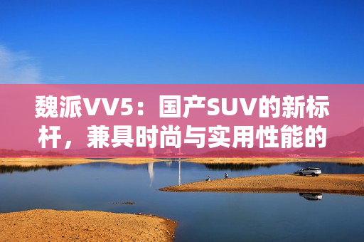 魏派VV5：国产SUV的新标杆，兼具时尚与实用性能的完美融合