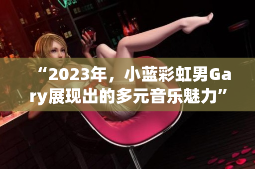 “2023年，小蓝彩虹男Gary展现出的多元音乐魅力”