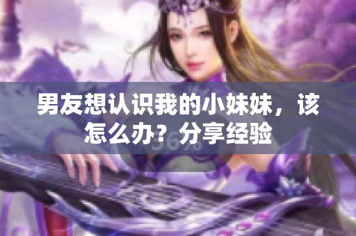 男友想认识我的小妹妹，该怎么办？分享经验