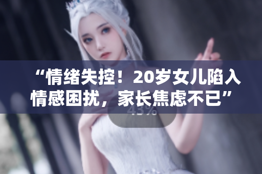 “情绪失控！20岁女儿陷入情感困扰，家长焦虑不已”