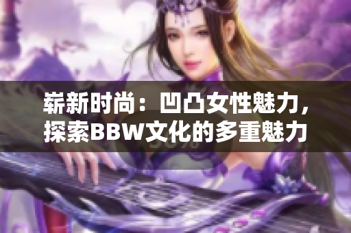 崭新时尚：凹凸女性魅力，探索BBW文化的多重魅力