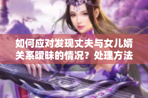 如何应对发现丈夫与女儿婿关系暧昧的情况？处理方法分享