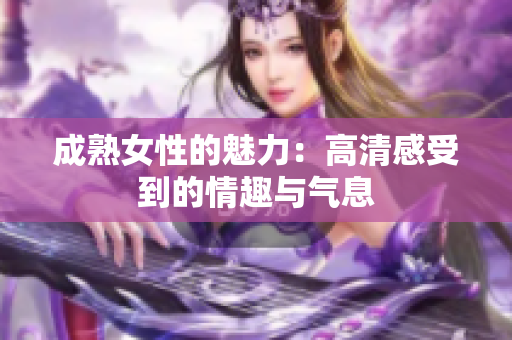 成熟女性的魅力：高清感受到的情趣与气息