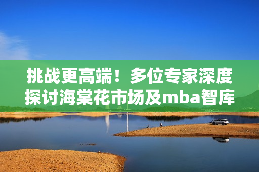 挑战更高端！多位专家深度探讨海棠花市场及mba智库产业趋势