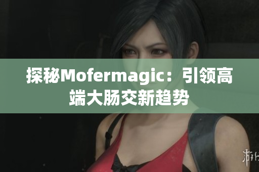 探秘Mofermagic：引领高端大肠交新趋势