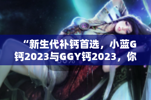 “新生代补钙首选，小蓝G钙2023与GGY钙2023，你更信赖哪款？”