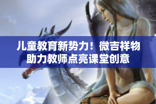 儿童教育新势力！微吉祥物助力教师点亮课堂创意