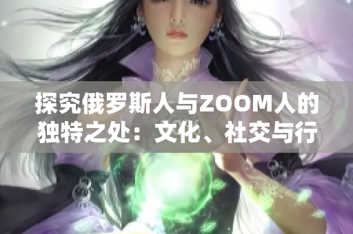 探究俄罗斯人与ZOOM人的独特之处：文化、社交与行为的异同