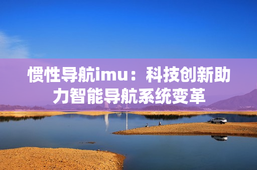 惯性导航imu：科技创新助力智能导航系统变革