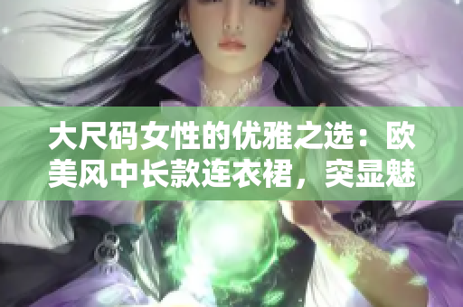 大尺码女性的优雅之选：欧美风中长款连衣裙，突显魅力与自信