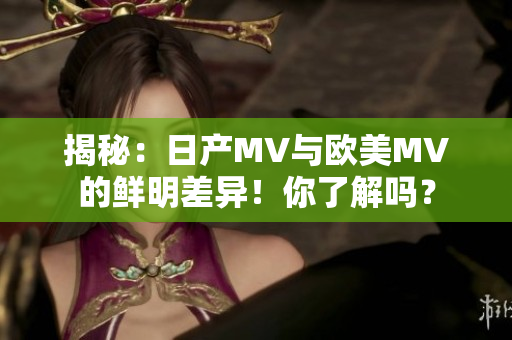 揭秘：日产MV与欧美MV的鲜明差异！你了解吗？