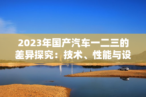 2023年国产汽车一二三的差异探究：技术、性能与设计对比