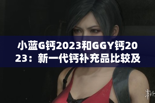 小蓝G钙2023和GGY钙2023：新一代钙补充品比较及评估