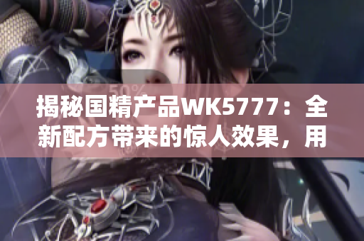 揭秘国精产品WK5777：全新配方带来的惊人效果，用户口碑持续赞誉！