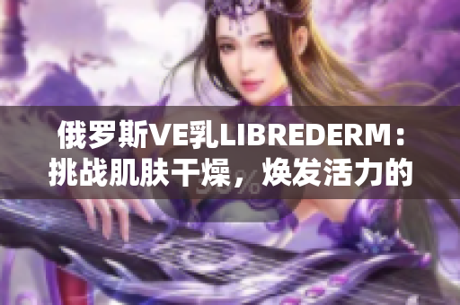 俄罗斯VE乳LIBREDERM：挑战肌肤干燥，焕发活力的革命性保湿霜