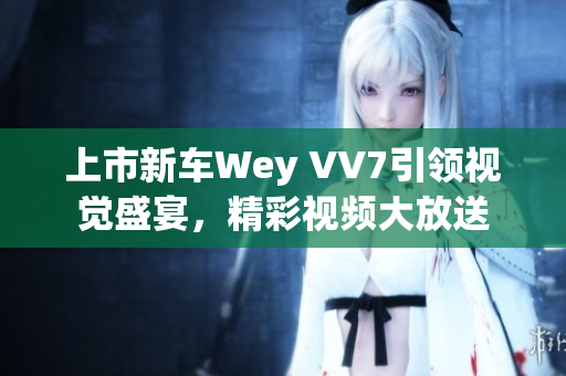 上市新车Wey VV7引领视觉盛宴，精彩视频大放送